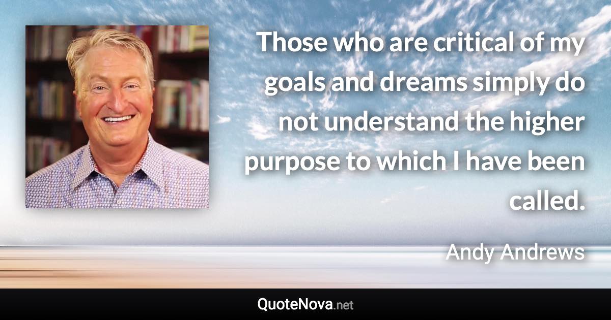 Those who are critical of my goals and dreams simply do not understand the higher purpose to which I have been called. - Andy Andrews quote