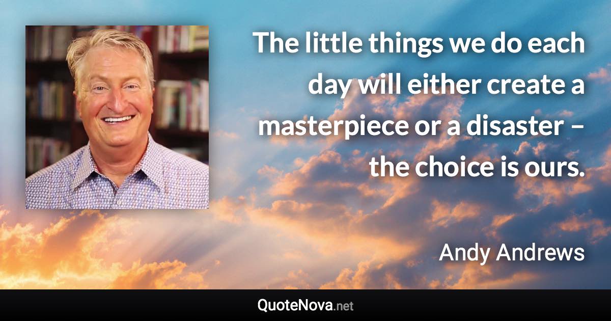 The little things we do each day will either create a masterpiece or a disaster – the choice is ours. - Andy Andrews quote