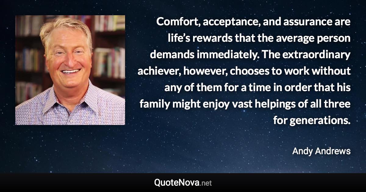 Comfort, acceptance, and assurance are life’s rewards that the average person demands immediately. The extraordinary achiever, however, chooses to work without any of them for a time in order that his family might enjoy vast helpings of all three for generations. - Andy Andrews quote