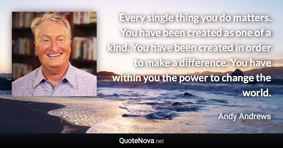 Every single thing you do matters. You have been created as one of a kind. You have been created in order to make a difference. You have within you the power to change the world. - Andy Andrews quote