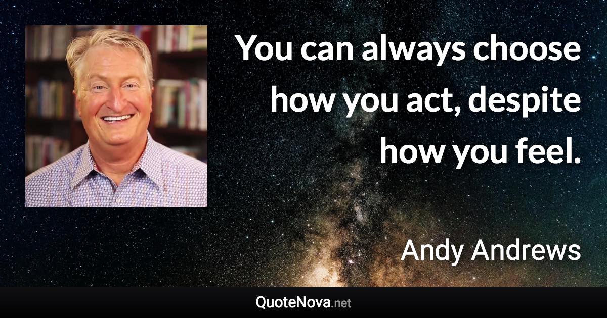 You can always choose how you act, despite how you feel. - Andy Andrews quote