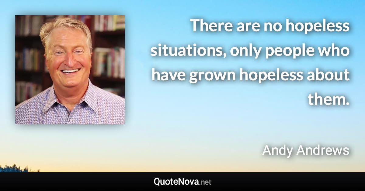 There are no hopeless situations, only people who have grown hopeless about them. - Andy Andrews quote