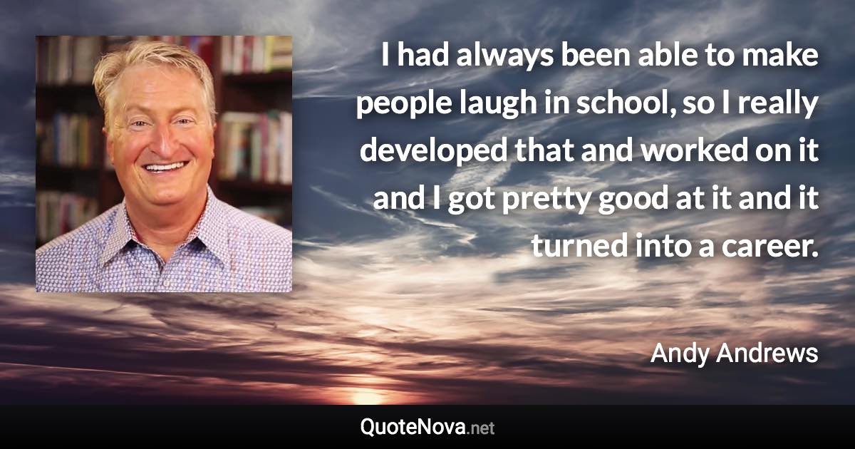 I had always been able to make people laugh in school, so I really developed that and worked on it and I got pretty good at it and it turned into a career. - Andy Andrews quote