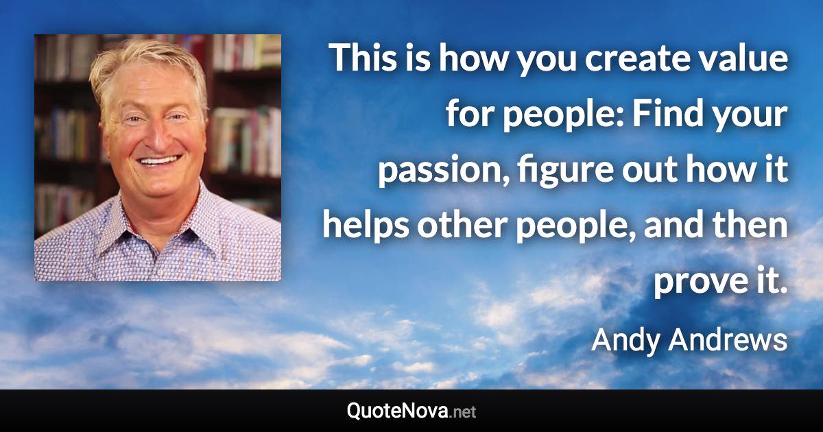 This is how you create value for people: Find your passion, figure out how it helps other people, and then prove it. - Andy Andrews quote