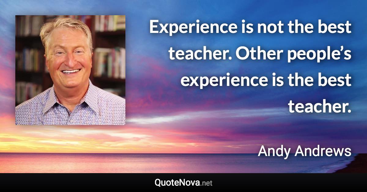 Experience is not the best teacher. Other people’s experience is the best teacher. - Andy Andrews quote