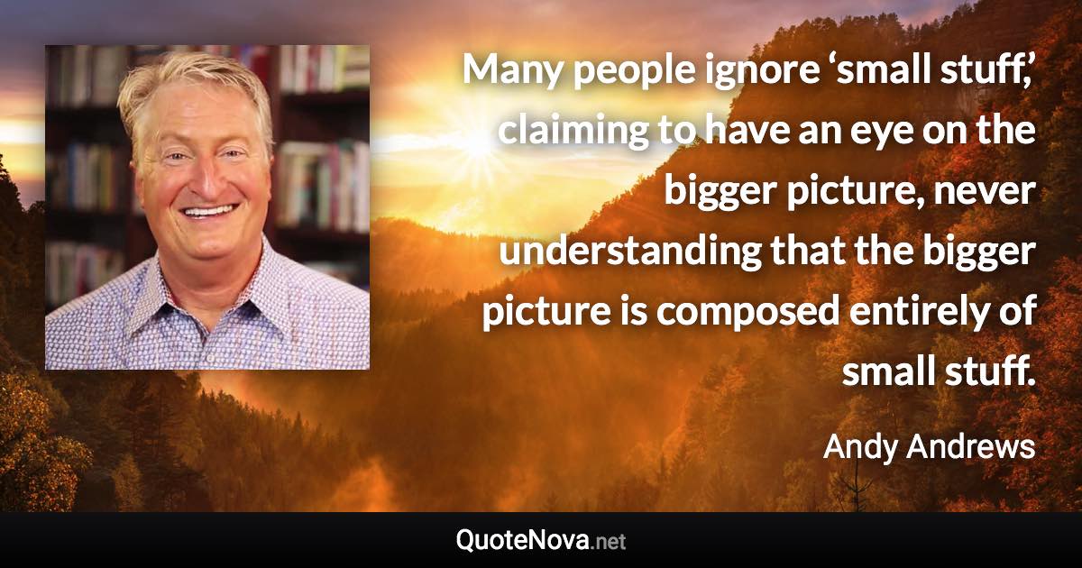 Many people ignore ‘small stuff,’ claiming to have an eye on the bigger picture, never understanding that the bigger picture is composed entirely of small stuff. - Andy Andrews quote