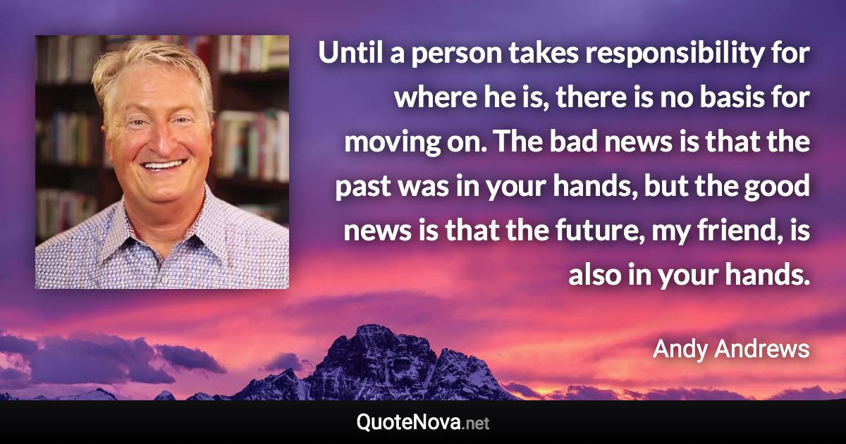 Until a person takes responsibility for where he is, there is no basis for moving on. The bad news is that the past was in your hands, but the good news is that the future, my friend, is also in your hands. - Andy Andrews quote