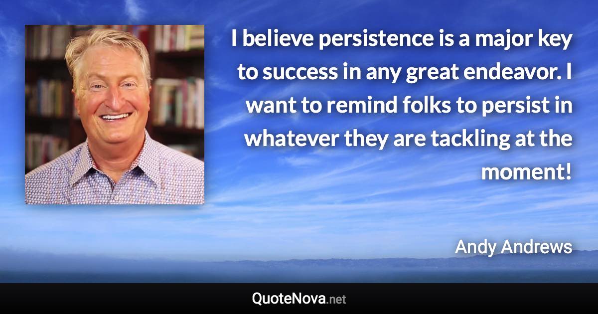 I believe persistence is a major key to success in any great endeavor. I want to remind folks to persist in whatever they are tackling at the moment! - Andy Andrews quote