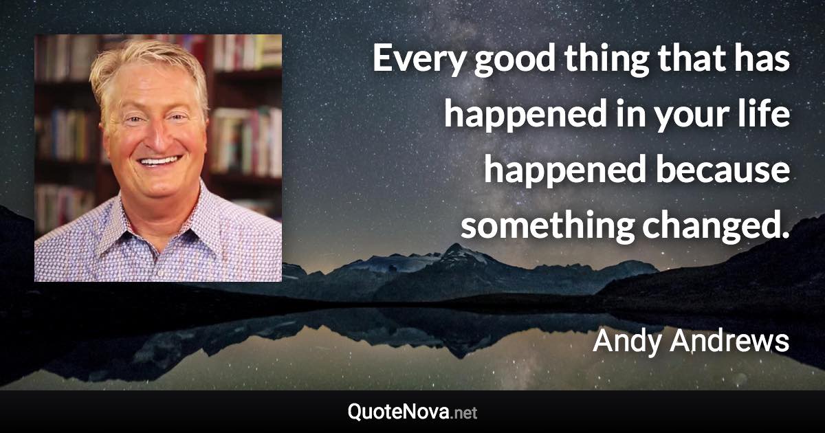 Every good thing that has happened in your life happened because something changed. - Andy Andrews quote