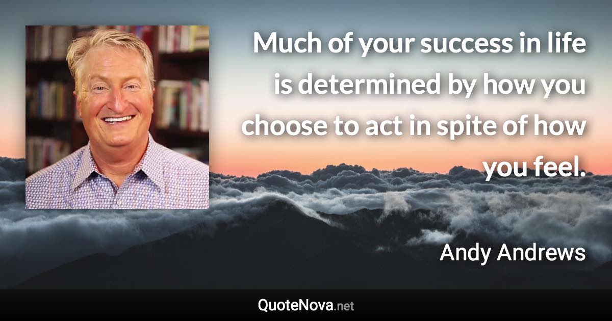 Much of your success in life is determined by how you choose to act in spite of how you feel. - Andy Andrews quote