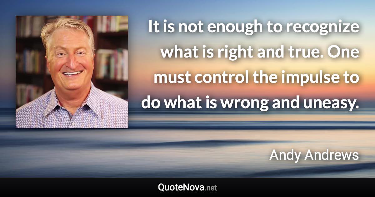 It is not enough to recognize what is right and true. One must control the impulse to do what is wrong and uneasy. - Andy Andrews quote