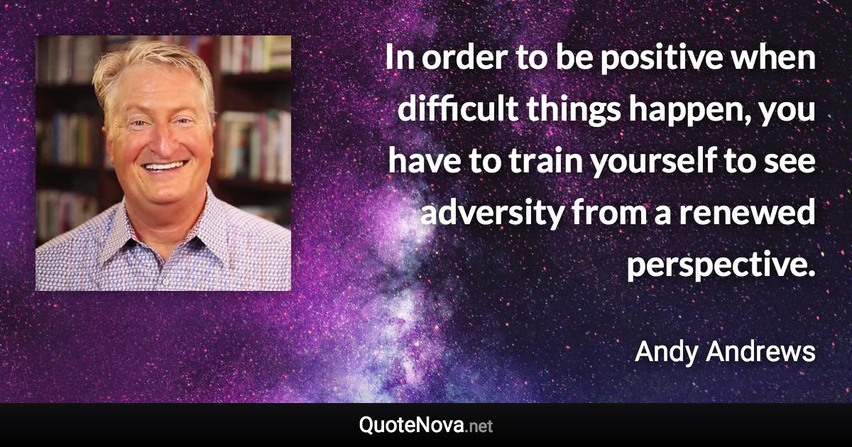 In order to be positive when difficult things happen, you have to train yourself to see adversity from a renewed perspective. - Andy Andrews quote