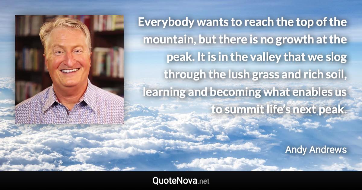 Everybody wants to reach the top of the mountain, but there is no growth at the peak. It is in the valley that we slog through the lush grass and rich soil, learning and becoming what enables us to summit life’s next peak. - Andy Andrews quote