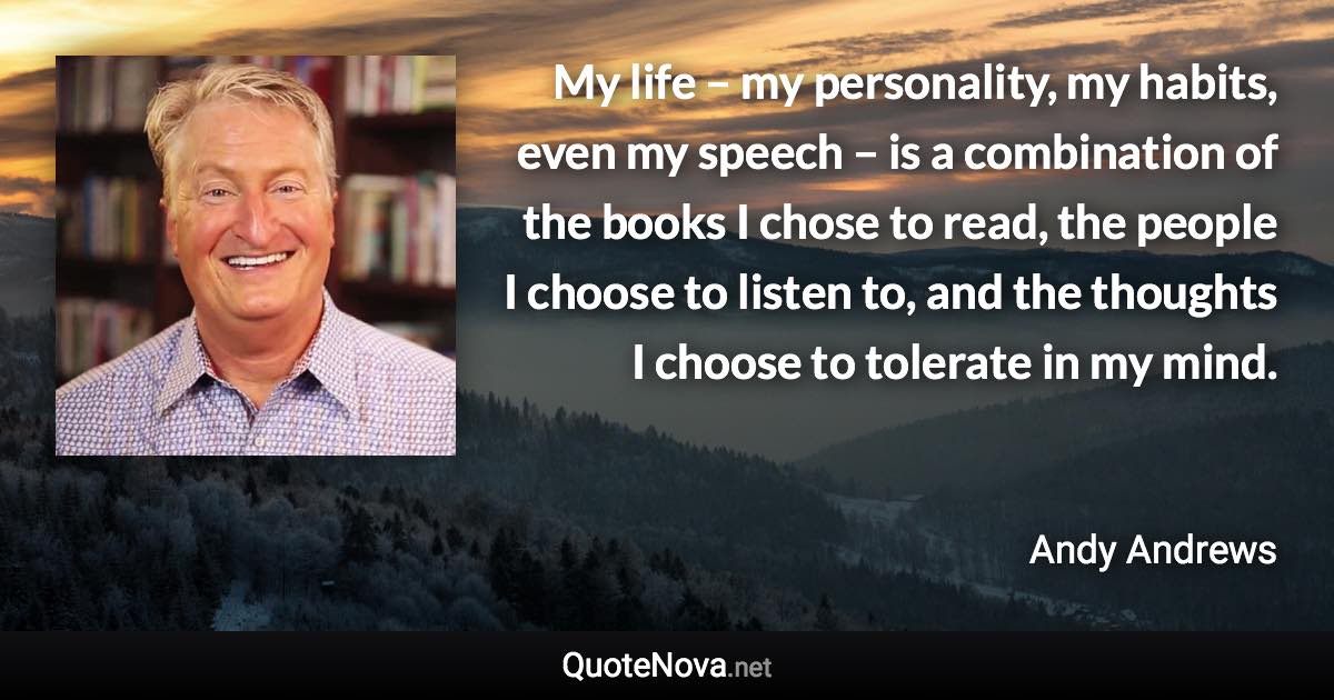 My life – my personality, my habits, even my speech – is a combination of the books I chose to read, the people I choose to listen to, and the thoughts I choose to tolerate in my mind. - Andy Andrews quote