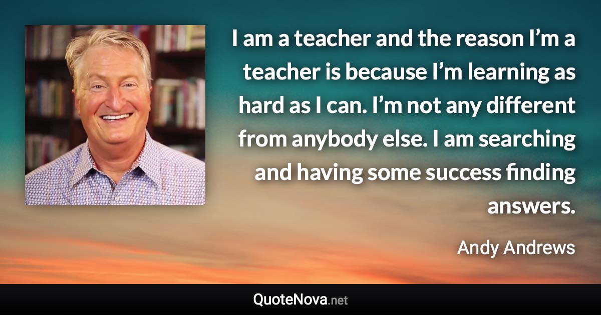 I am a teacher and the reason I’m a teacher is because I’m learning as hard as I can. I’m not any different from anybody else. I am searching and having some success finding answers. - Andy Andrews quote