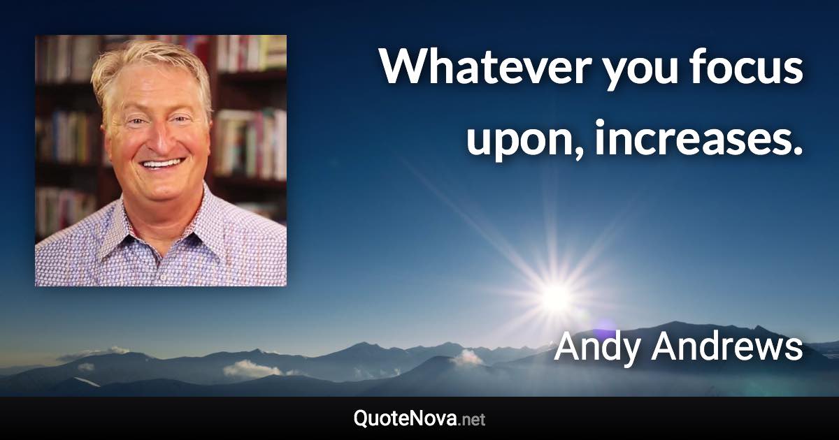 Whatever you focus upon, increases. - Andy Andrews quote