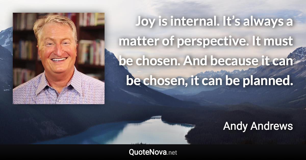 Joy is internal. It’s always a matter of perspective. It must be chosen. And because it can be chosen, it can be planned. - Andy Andrews quote