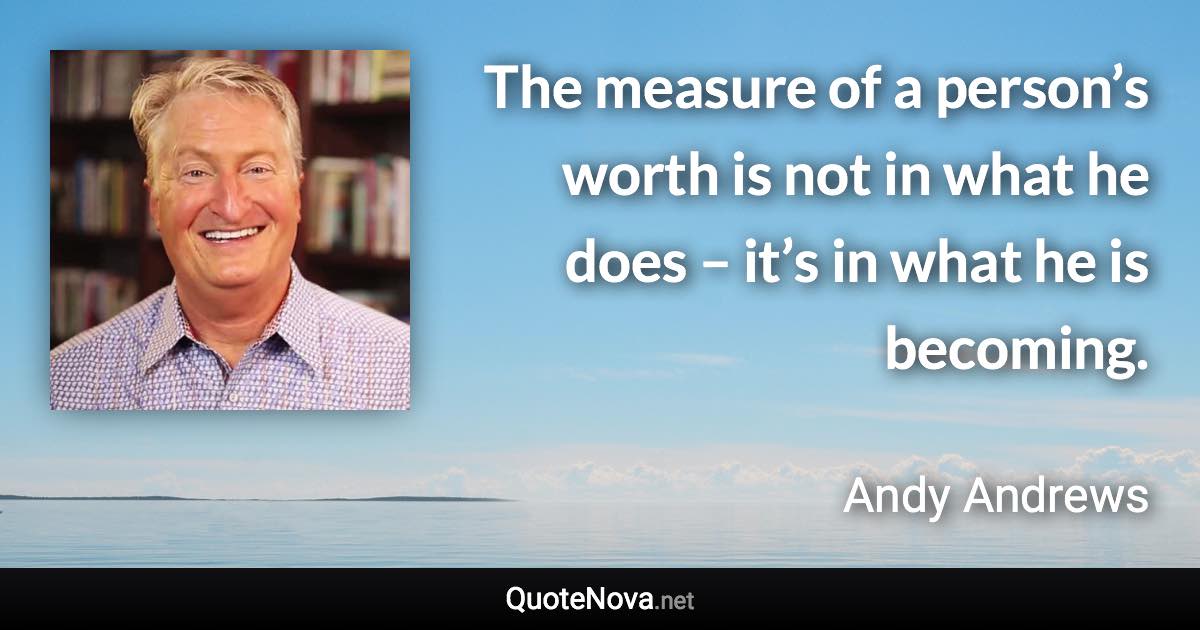 The measure of a person’s worth is not in what he does – it’s in what he is becoming. - Andy Andrews quote