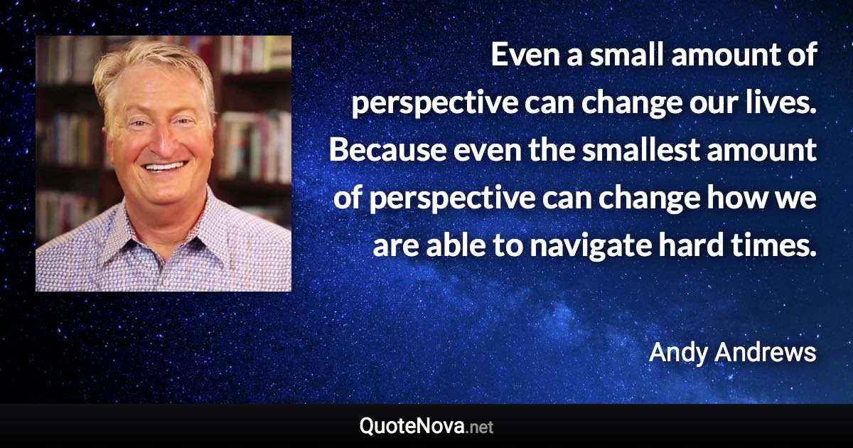 Even a small amount of perspective can change our lives. Because even the smallest amount of perspective can change how we are able to navigate hard times. - Andy Andrews quote