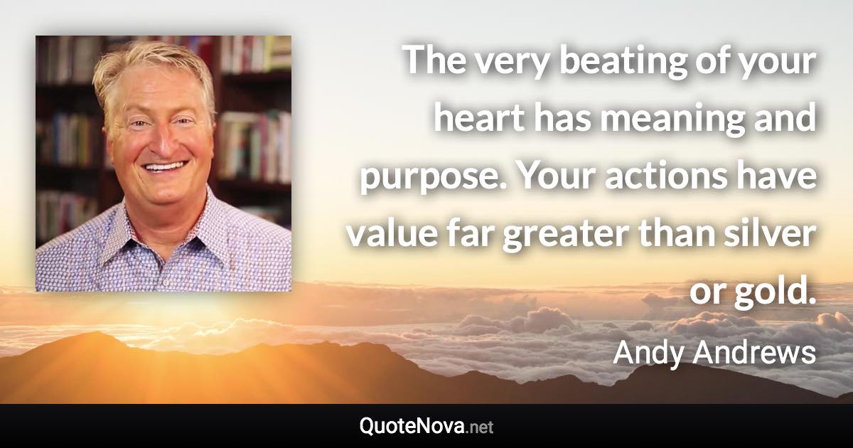 The very beating of your heart has meaning and purpose. Your actions have value far greater than silver or gold. - Andy Andrews quote