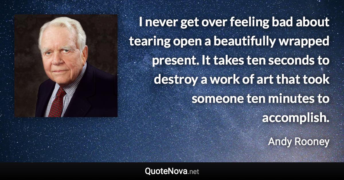 I never get over feeling bad about tearing open a beautifully wrapped present. It takes ten seconds to destroy a work of art that took someone ten minutes to accomplish. - Andy Rooney quote