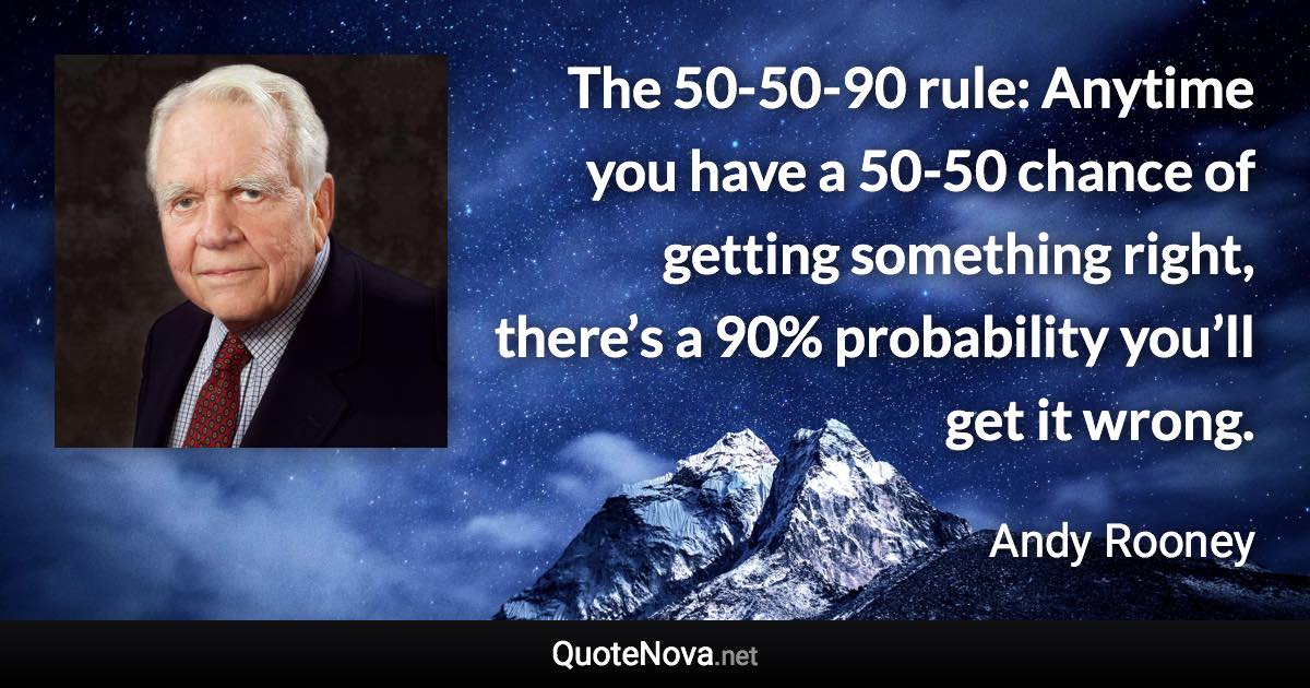 The 50-50-90 rule: Anytime you have a 50-50 chance of getting something right, there’s a 90% probability you’ll get it wrong. - Andy Rooney quote