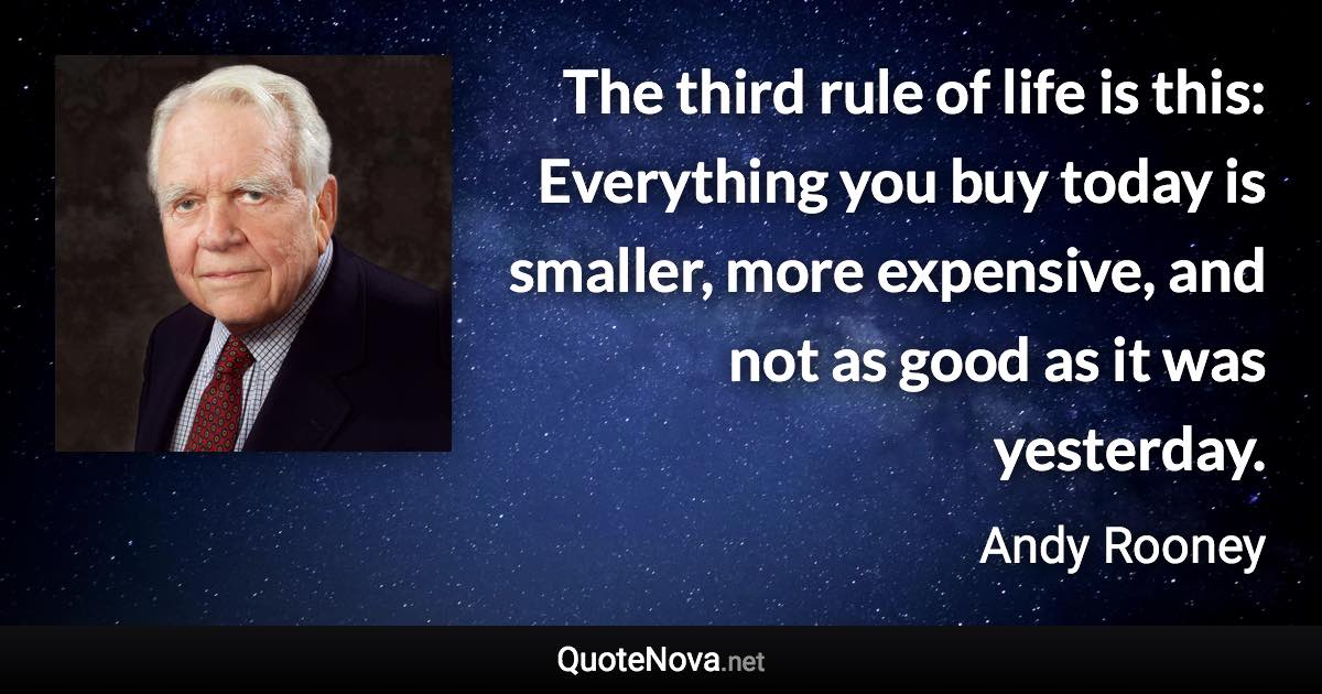 The third rule of life is this: Everything you buy today is smaller, more expensive, and not as good as it was yesterday. - Andy Rooney quote