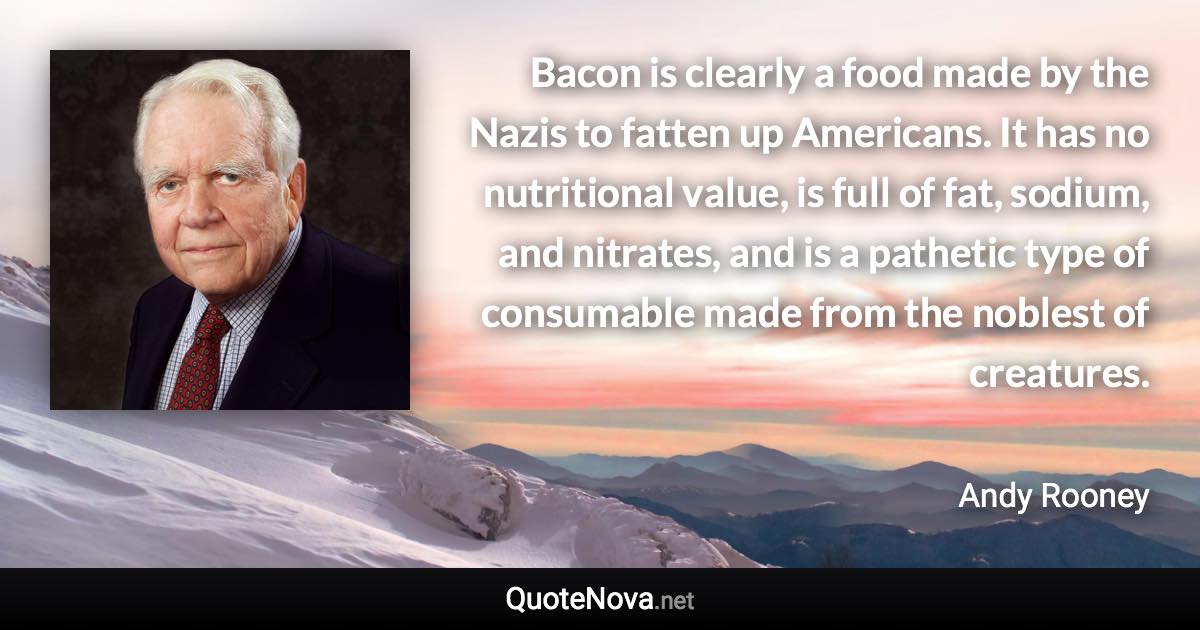 Bacon is clearly a food made by the Nazis to fatten up Americans. It has no nutritional value, is full of fat, sodium, and nitrates, and is a pathetic type of consumable made from the noblest of creatures. - Andy Rooney quote