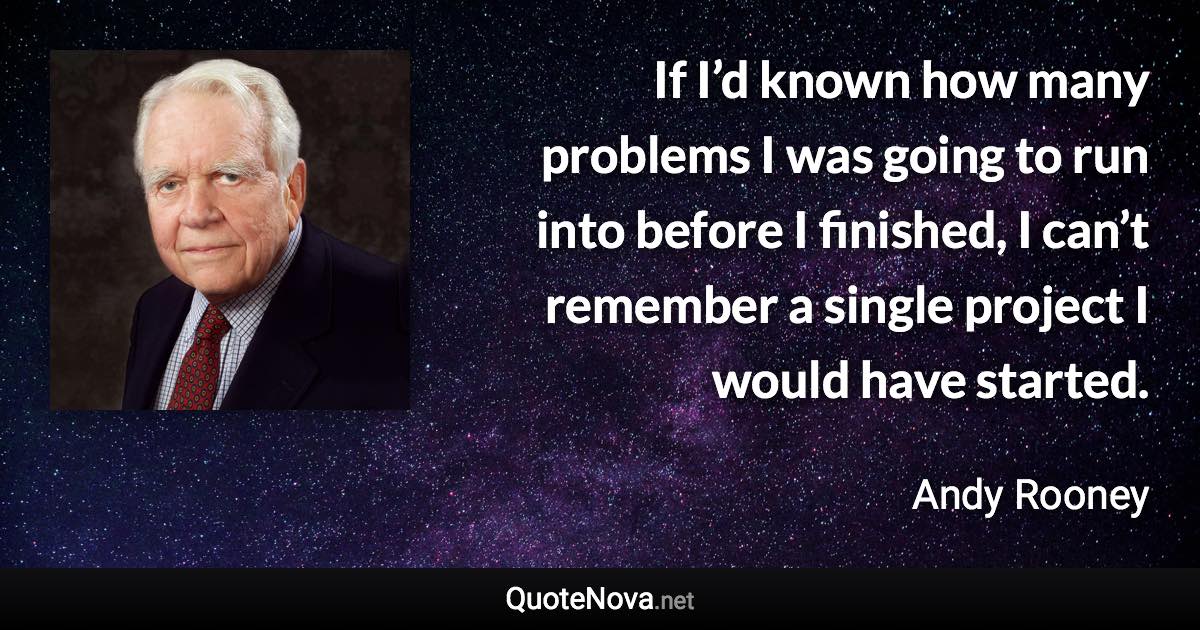 If I’d known how many problems I was going to run into before I finished, I can’t remember a single project I would have started. - Andy Rooney quote