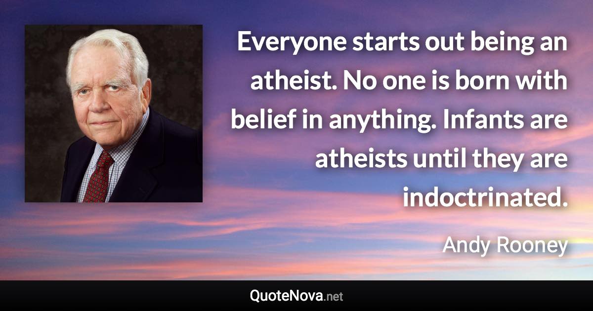 Everyone starts out being an atheist. No one is born with belief in anything. Infants are atheists until they are indoctrinated. - Andy Rooney quote