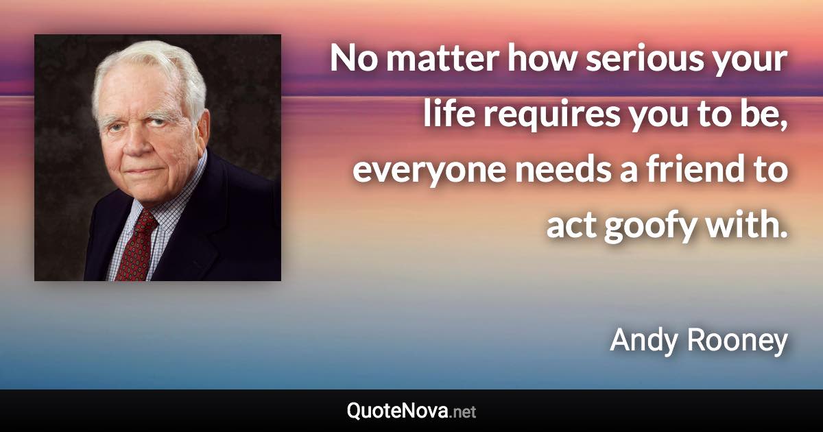 No matter how serious your life requires you to be, everyone needs a friend to act goofy with. - Andy Rooney quote