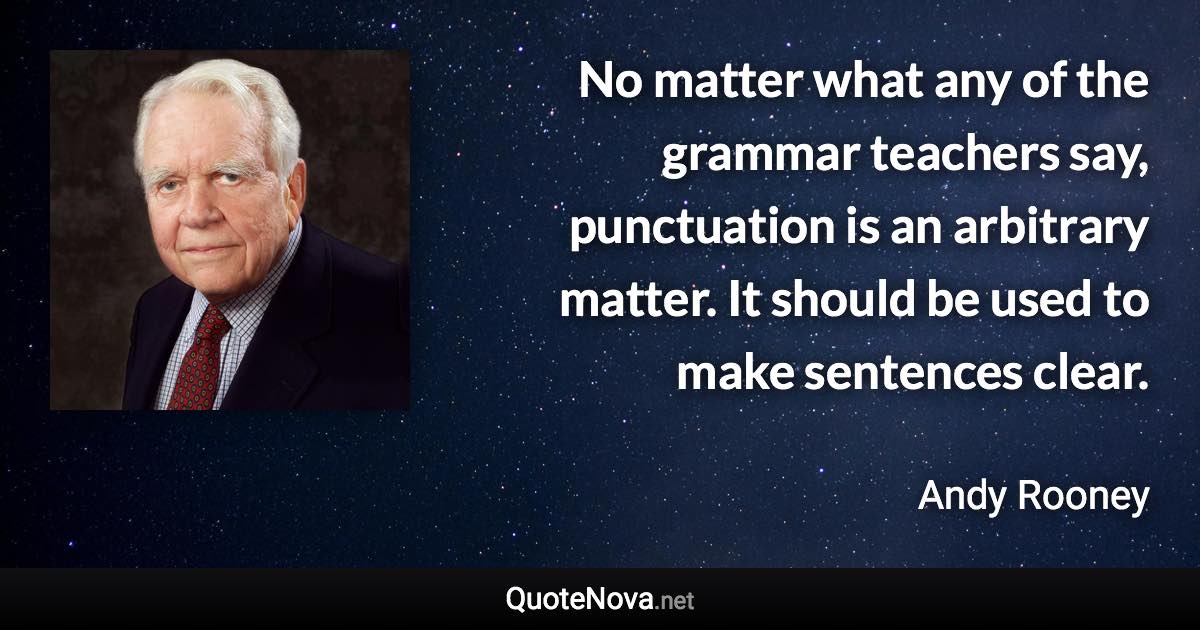 No matter what any of the grammar teachers say, punctuation is an arbitrary matter. It should be used to make sentences clear. - Andy Rooney quote