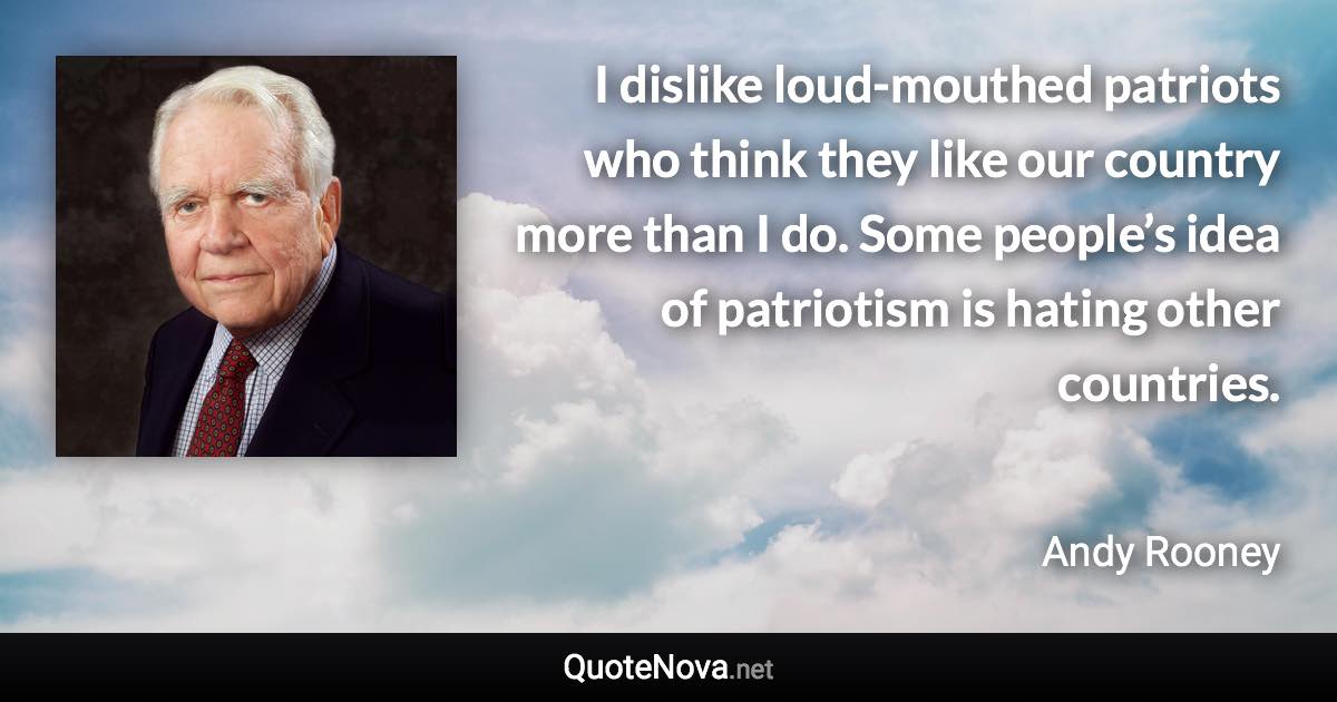 I dislike loud-mouthed patriots who think they like our country more than I do. Some people’s idea of patriotism is hating other countries. - Andy Rooney quote