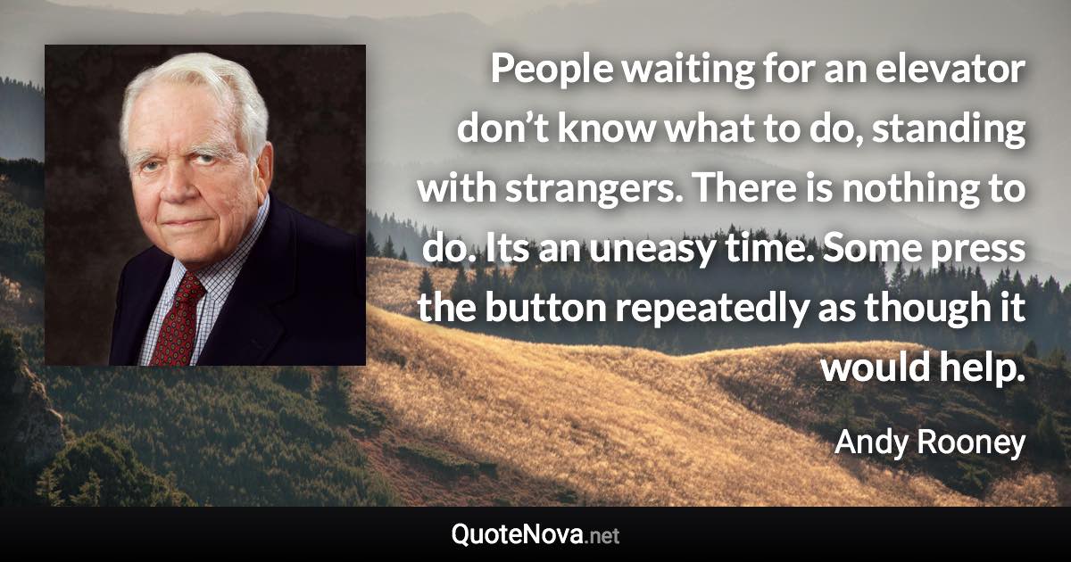 People waiting for an elevator don’t know what to do, standing with strangers. There is nothing to do. Its an uneasy time. Some press the button repeatedly as though it would help. - Andy Rooney quote