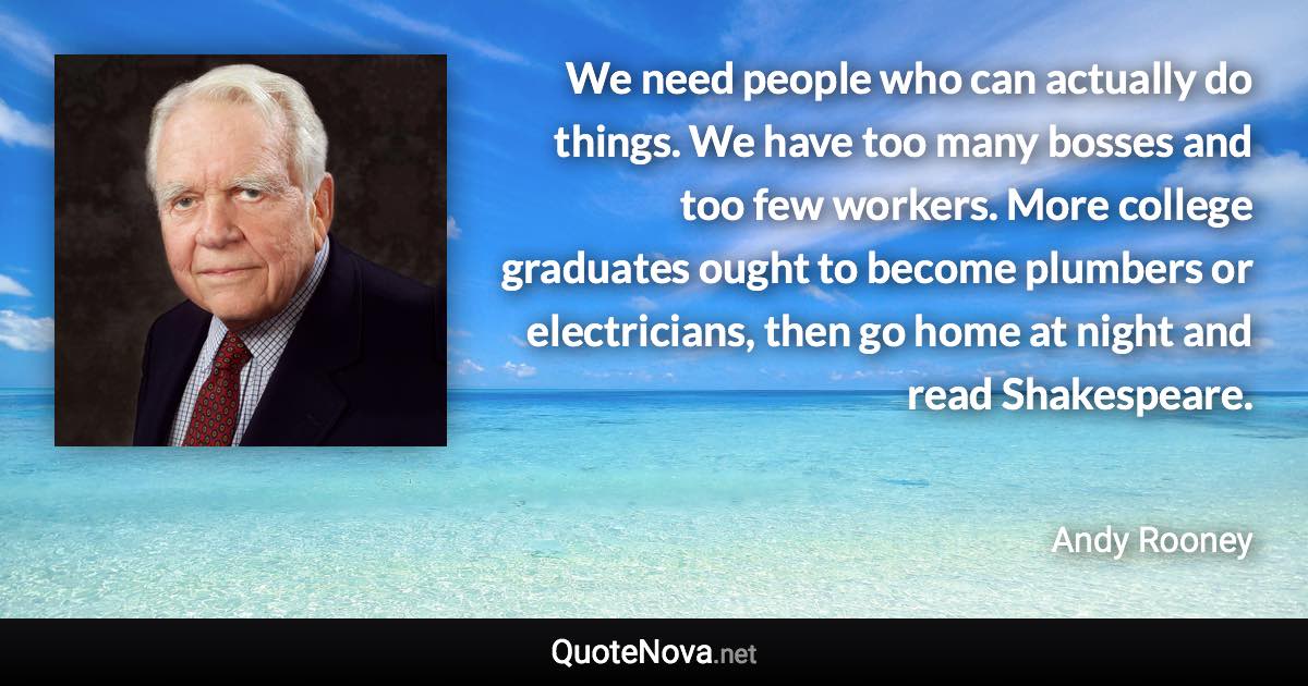 We need people who can actually do things. We have too many bosses and too few workers. More college graduates ought to become plumbers or electricians, then go home at night and read Shakespeare. - Andy Rooney quote