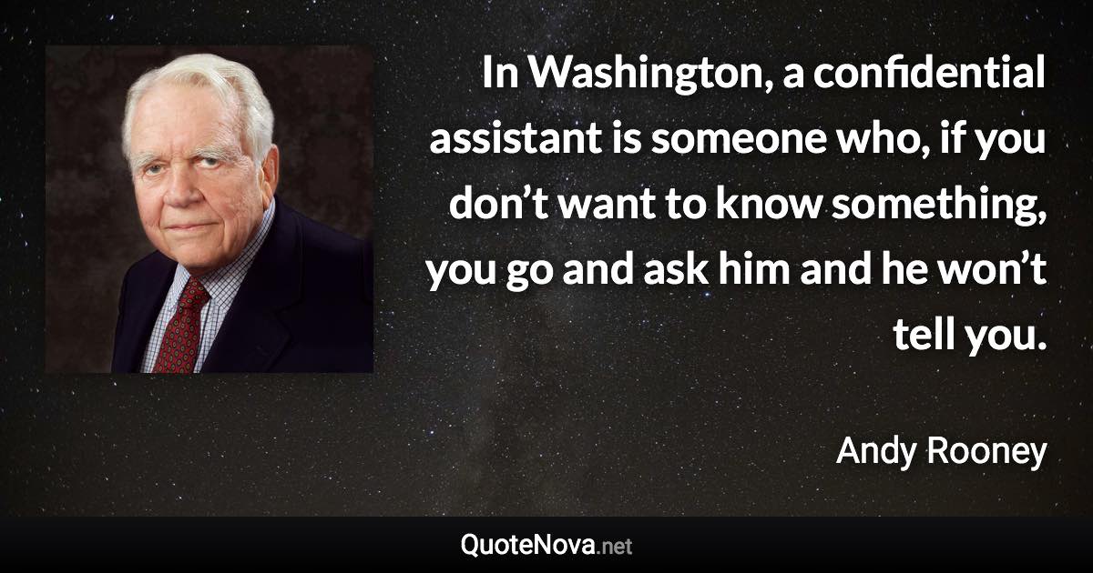 In Washington, a confidential assistant is someone who, if you don’t want to know something, you go and ask him and he won’t tell you. - Andy Rooney quote