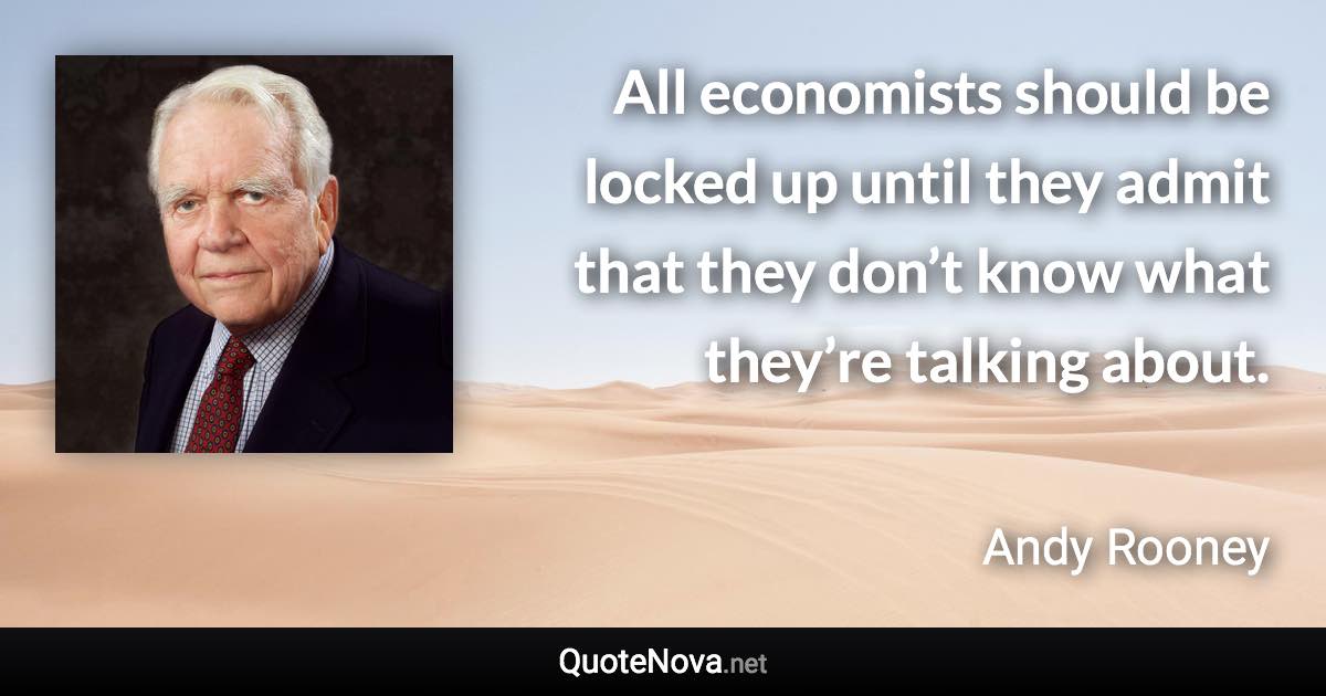 All economists should be locked up until they admit that they don’t know what they’re talking about. - Andy Rooney quote