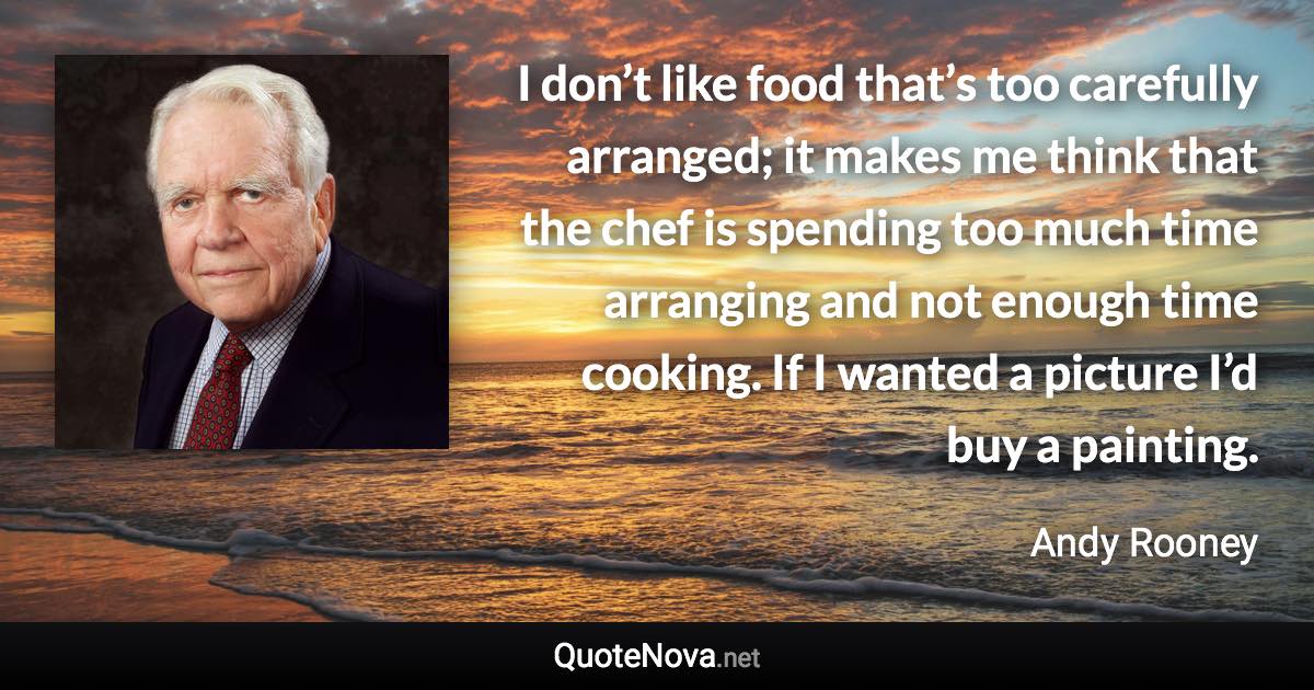 I don’t like food that’s too carefully arranged; it makes me think that the chef is spending too much time arranging and not enough time cooking. If I wanted a picture I’d buy a painting. - Andy Rooney quote