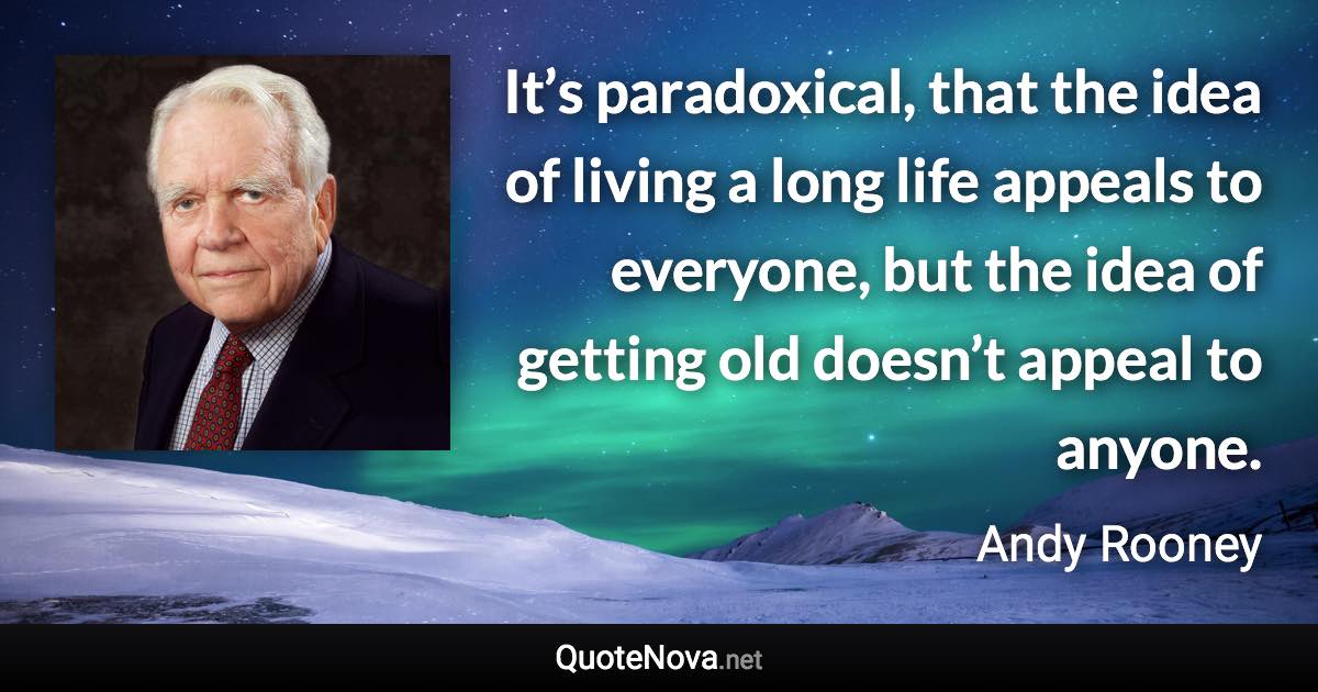 It’s paradoxical, that the idea of living a long life appeals to everyone, but the idea of getting old doesn’t appeal to anyone. - Andy Rooney quote