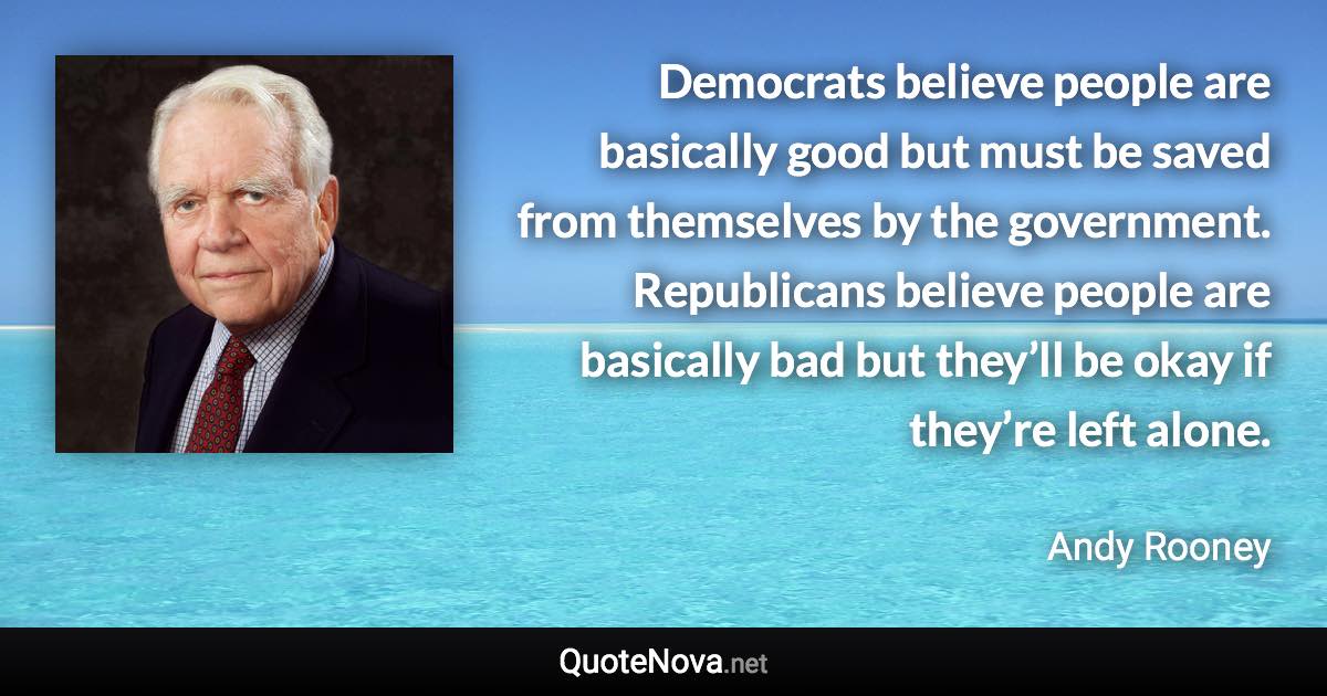 Democrats believe people are basically good but must be saved from themselves by the government. Republicans believe people are basically bad but they’ll be okay if they’re left alone. - Andy Rooney quote