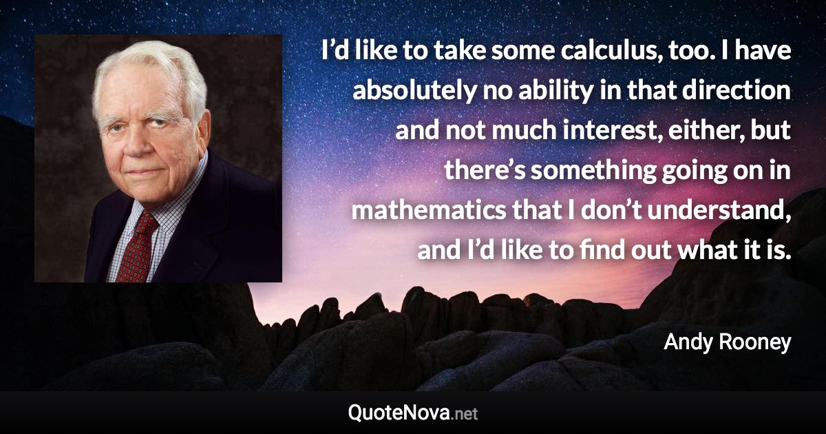 I’d like to take some calculus, too. I have absolutely no ability in that direction and not much interest, either, but there’s something going on in mathematics that I don’t understand, and I’d like to find out what it is. - Andy Rooney quote