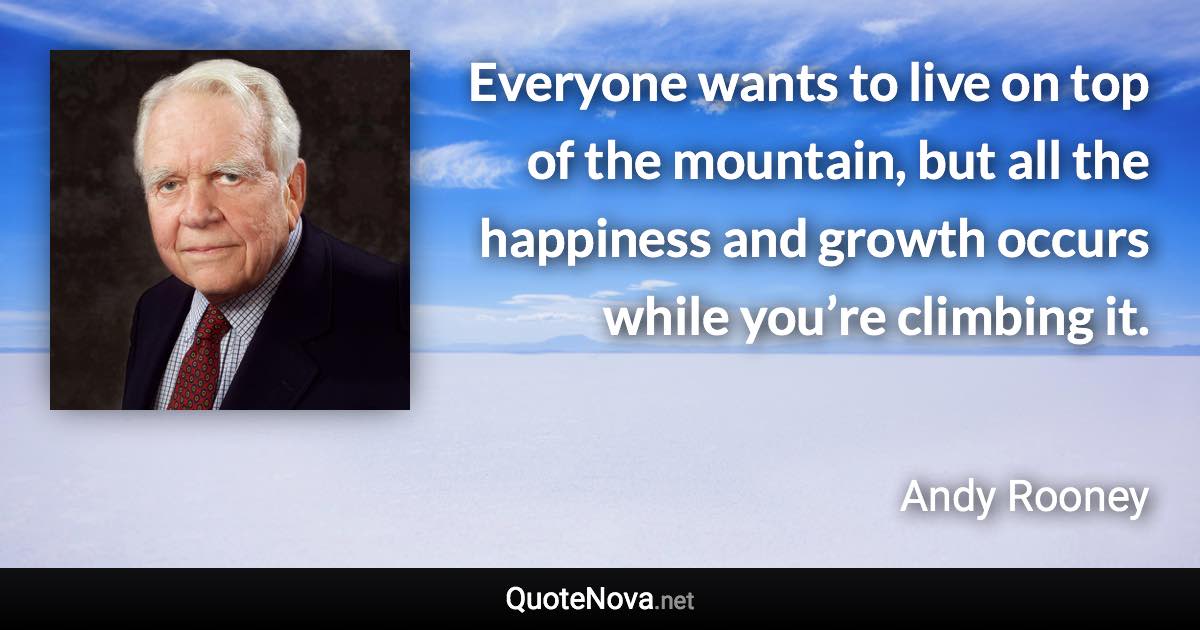 Everyone wants to live on top of the mountain, but all the happiness and growth occurs while you’re climbing it. - Andy Rooney quote