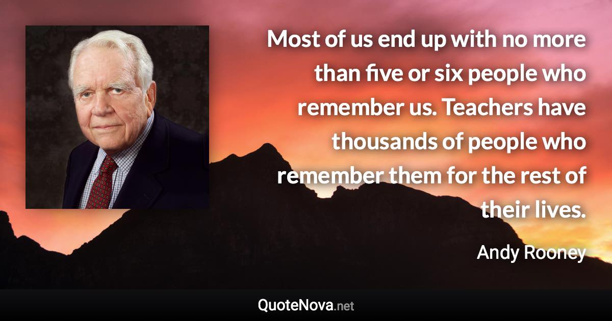 Most of us end up with no more than five or six people who remember us. Teachers have thousands of people who remember them for the rest of their lives. - Andy Rooney quote