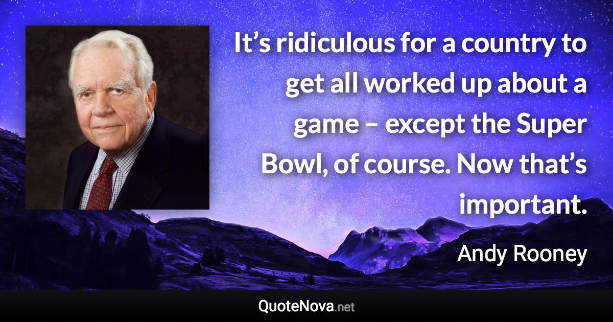 It’s ridiculous for a country to get all worked up about a game – except the Super Bowl, of course. Now that’s important. - Andy Rooney quote