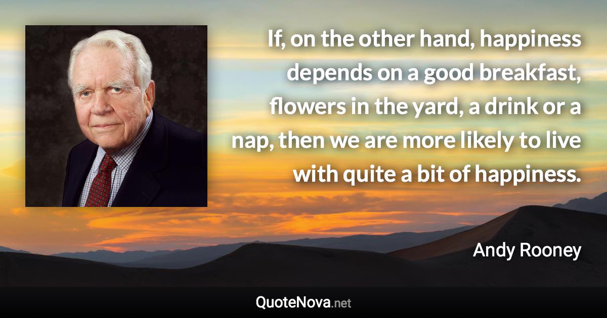 If, on the other hand, happiness depends on a good breakfast, flowers in the yard, a drink or a nap, then we are more likely to live with quite a bit of happiness. - Andy Rooney quote