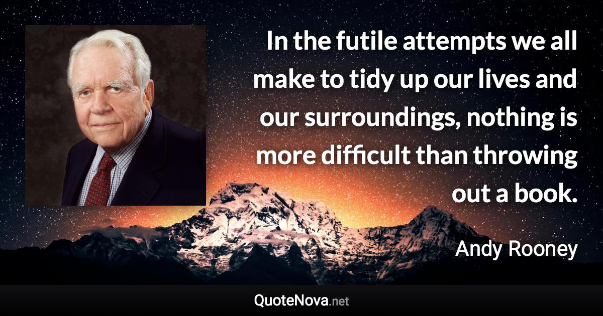 In the futile attempts we all make to tidy up our lives and our surroundings, nothing is more difficult than throwing out a book. - Andy Rooney quote