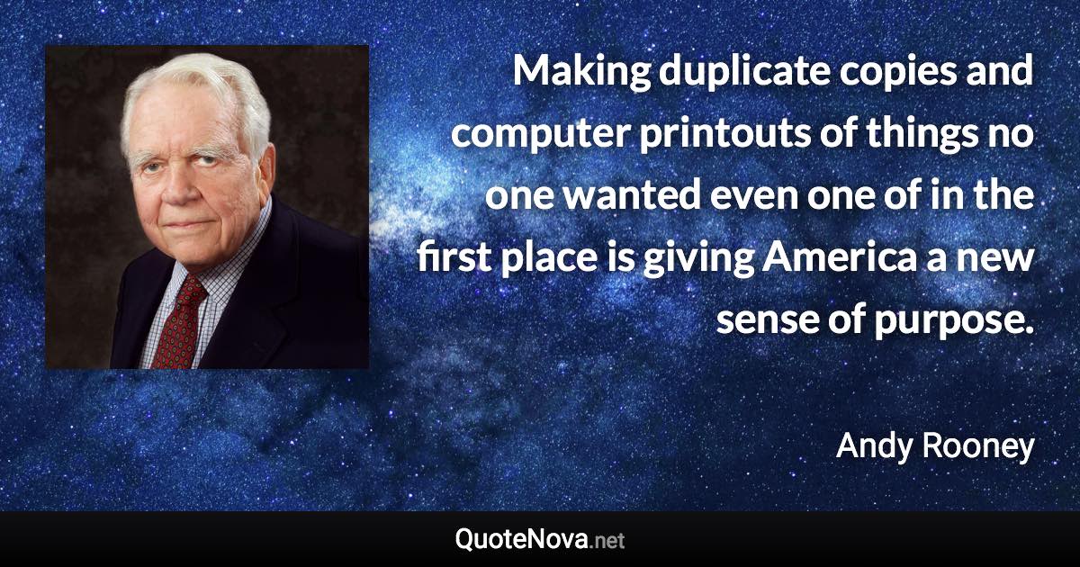 Making duplicate copies and computer printouts of things no one wanted even one of in the first place is giving America a new sense of purpose. - Andy Rooney quote