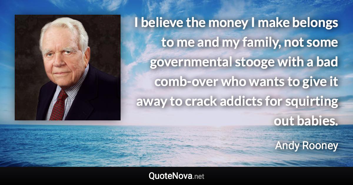 I believe the money I make belongs to me and my family, not some governmental stooge with a bad comb-over who wants to give it away to crack addicts for squirting out babies. - Andy Rooney quote