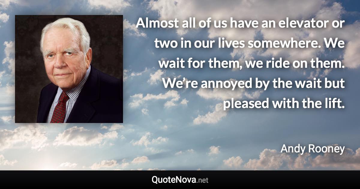 Almost all of us have an elevator or two in our lives somewhere. We wait for them, we ride on them. We’re annoyed by the wait but pleased with the lift. - Andy Rooney quote