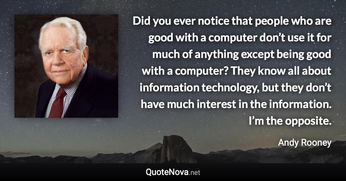 Did you ever notice that people who are good with a computer don’t use it for much of anything except being good with a computer? They know all about information technology, but they don’t have much interest in the information. I’m the opposite. - Andy Rooney quote